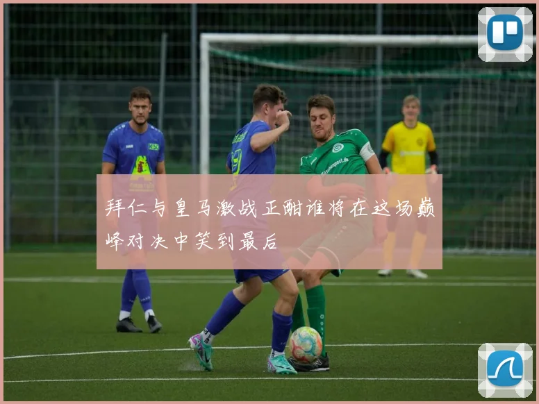 拜仁与皇马激战正酣谁将在这场巅峰对决中笑到最后