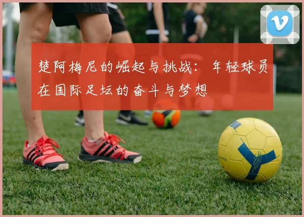 楚阿梅尼的崛起与挑战：年轻球员在国际足坛的奋斗与梦想