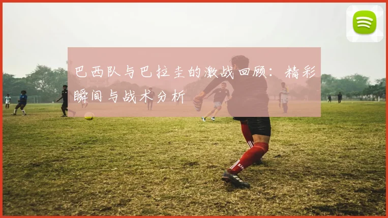 巴西队与巴拉圭的激战回顾：精彩瞬间与战术分析