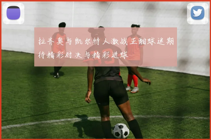 拉齐奥与凯尔特人激战正酣球迷期待精彩对决与精彩进球