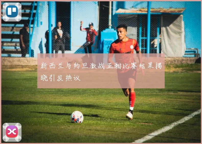 新西兰与约旦激战正酣比赛结果揭晓引发热议