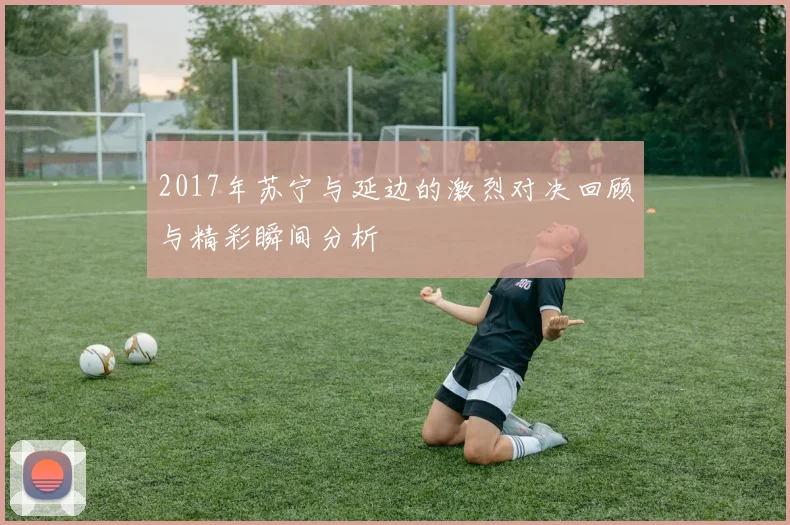 2017年苏宁与延边的激烈对决回顾与精彩瞬间分析